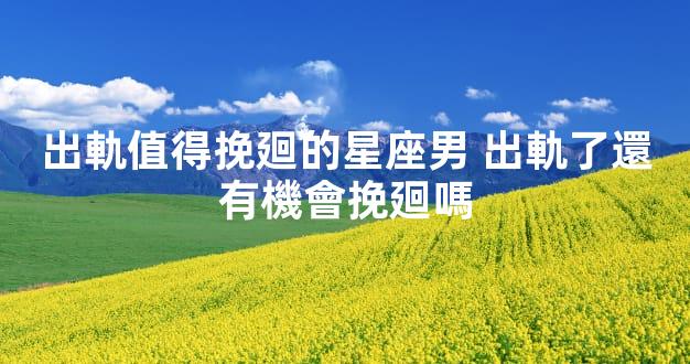 出軌值得挽廻的星座男 出軌了還有機會挽廻嗎